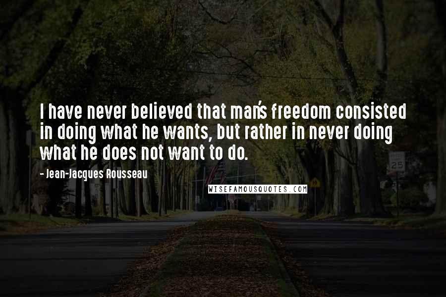 Jean-Jacques Rousseau Quotes: I have never believed that man's freedom consisted in doing what he wants, but rather in never doing what he does not want to do.