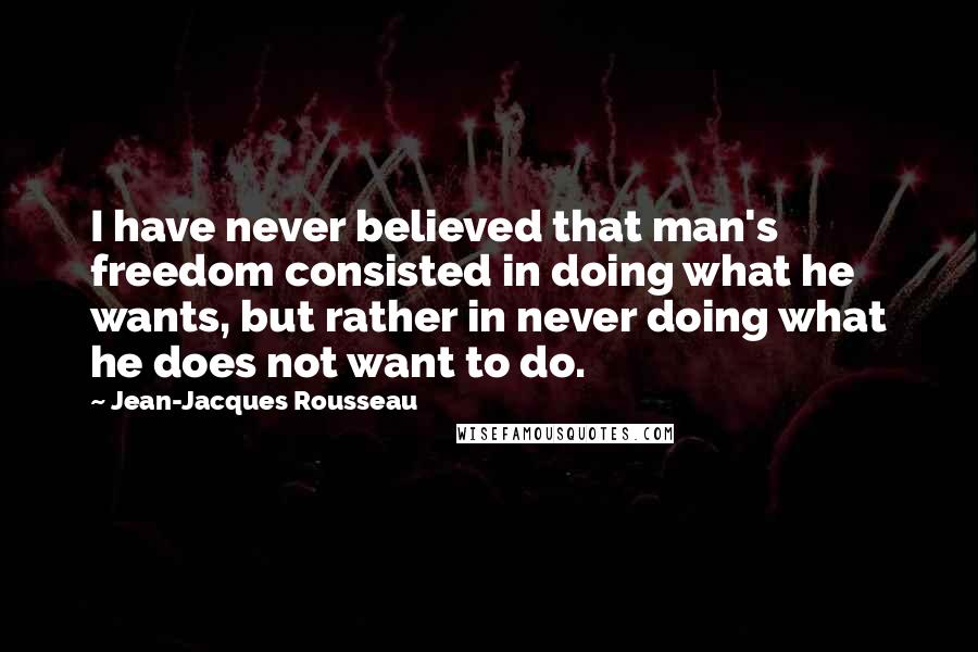 Jean-Jacques Rousseau Quotes: I have never believed that man's freedom consisted in doing what he wants, but rather in never doing what he does not want to do.