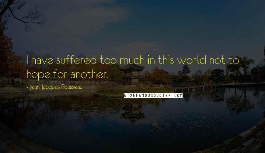 Jean-Jacques Rousseau Quotes: I have suffered too much in this world not to hope for another.