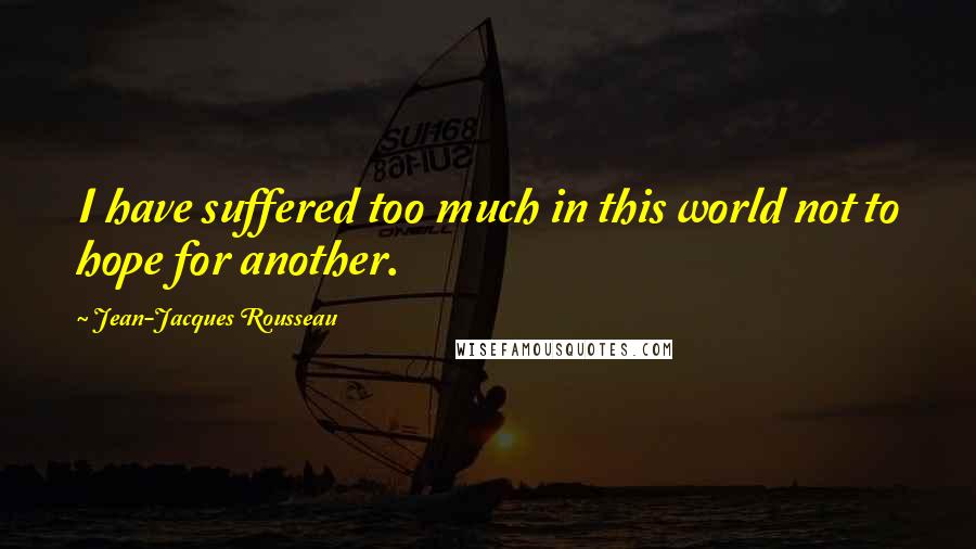 Jean-Jacques Rousseau Quotes: I have suffered too much in this world not to hope for another.