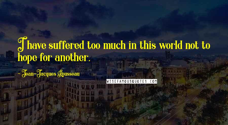 Jean-Jacques Rousseau Quotes: I have suffered too much in this world not to hope for another.