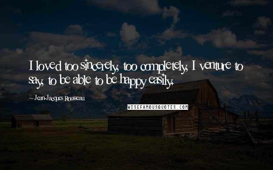 Jean-Jacques Rousseau Quotes: I loved too sincerely, too completely, I venture to say, to be able to be happy easily.