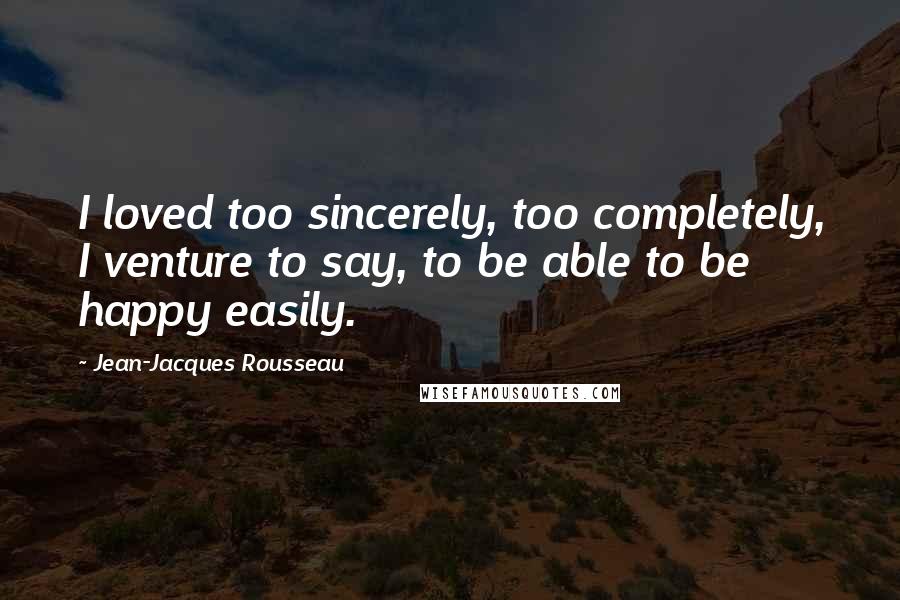 Jean-Jacques Rousseau Quotes: I loved too sincerely, too completely, I venture to say, to be able to be happy easily.