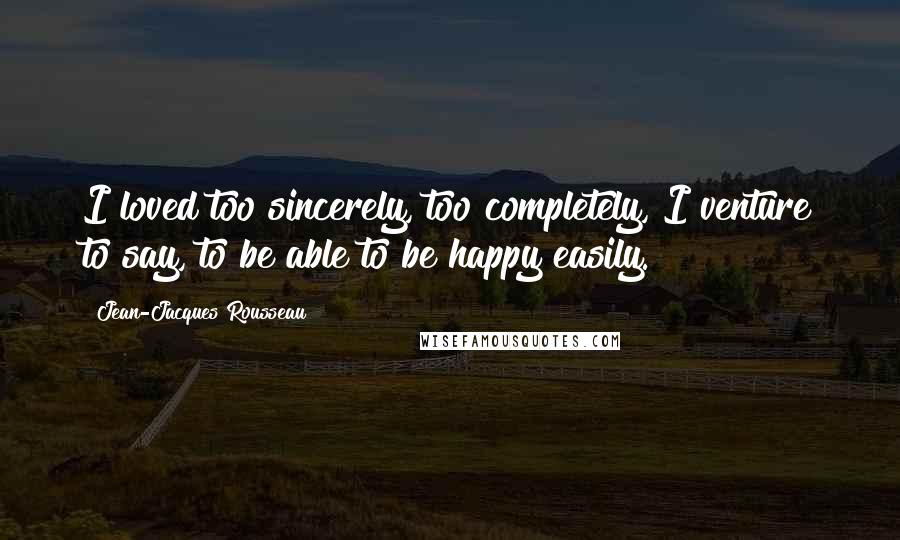 Jean-Jacques Rousseau Quotes: I loved too sincerely, too completely, I venture to say, to be able to be happy easily.