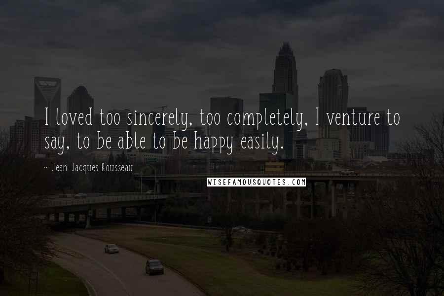 Jean-Jacques Rousseau Quotes: I loved too sincerely, too completely, I venture to say, to be able to be happy easily.