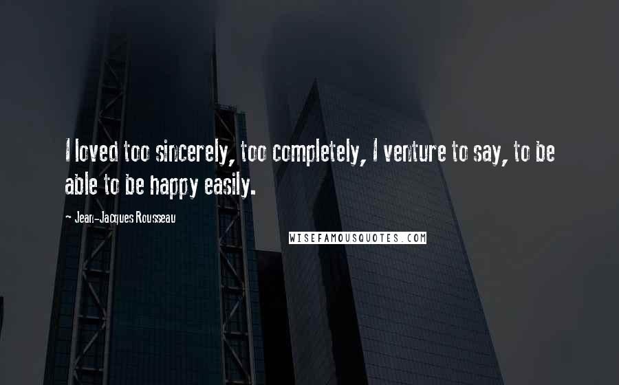 Jean-Jacques Rousseau Quotes: I loved too sincerely, too completely, I venture to say, to be able to be happy easily.