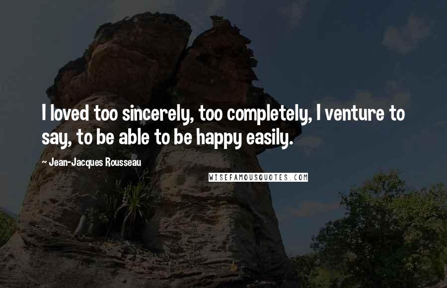 Jean-Jacques Rousseau Quotes: I loved too sincerely, too completely, I venture to say, to be able to be happy easily.