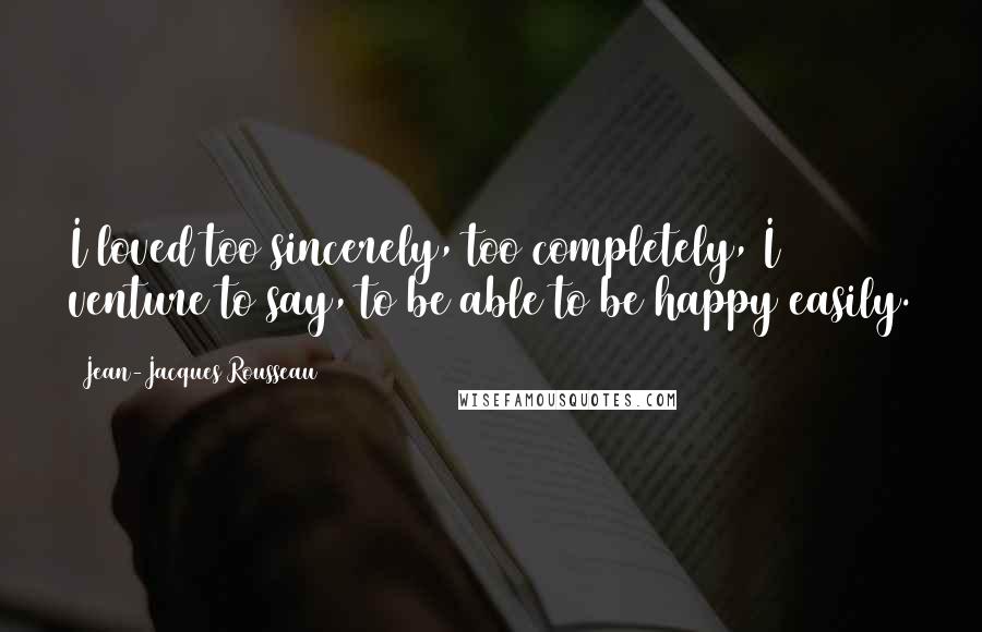 Jean-Jacques Rousseau Quotes: I loved too sincerely, too completely, I venture to say, to be able to be happy easily.