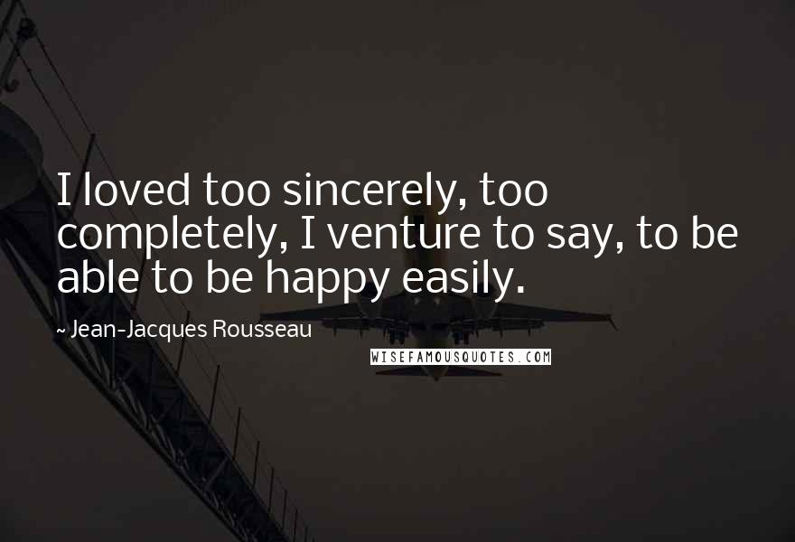 Jean-Jacques Rousseau Quotes: I loved too sincerely, too completely, I venture to say, to be able to be happy easily.