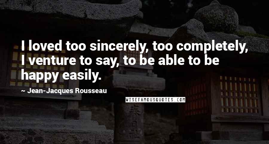 Jean-Jacques Rousseau Quotes: I loved too sincerely, too completely, I venture to say, to be able to be happy easily.