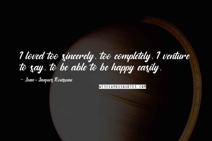 Jean-Jacques Rousseau Quotes: I loved too sincerely, too completely, I venture to say, to be able to be happy easily.