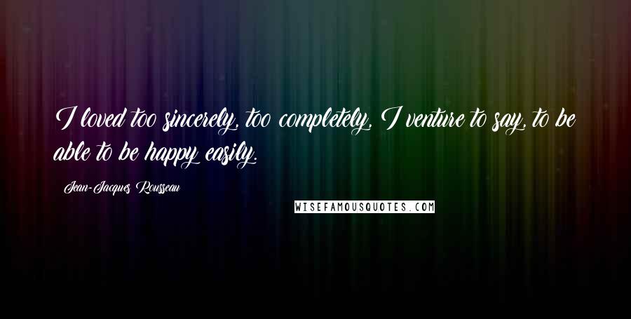 Jean-Jacques Rousseau Quotes: I loved too sincerely, too completely, I venture to say, to be able to be happy easily.