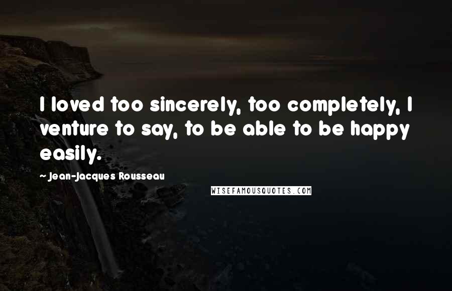 Jean-Jacques Rousseau Quotes: I loved too sincerely, too completely, I venture to say, to be able to be happy easily.