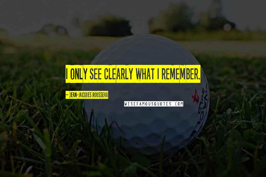 Jean-Jacques Rousseau Quotes: I only see clearly what I remember.