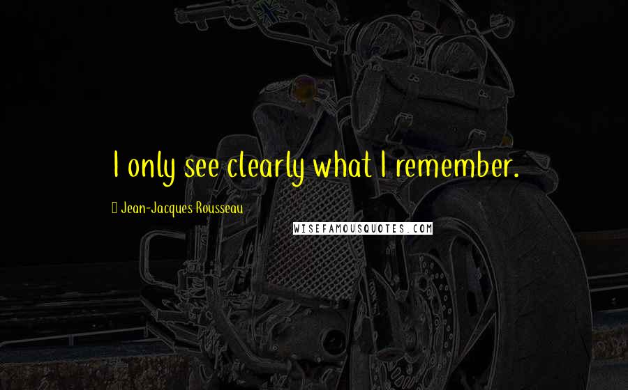 Jean-Jacques Rousseau Quotes: I only see clearly what I remember.