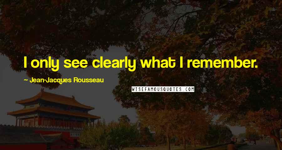 Jean-Jacques Rousseau Quotes: I only see clearly what I remember.