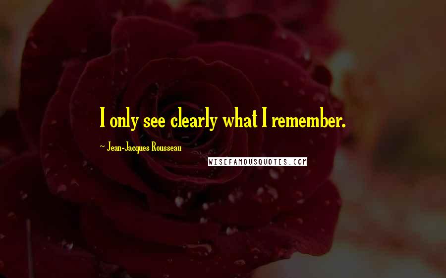 Jean-Jacques Rousseau Quotes: I only see clearly what I remember.