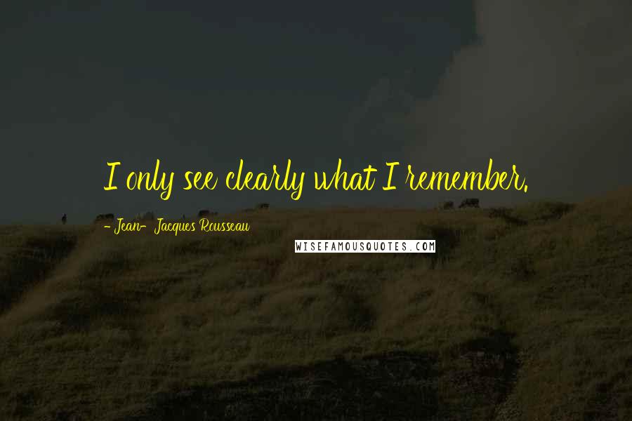 Jean-Jacques Rousseau Quotes: I only see clearly what I remember.