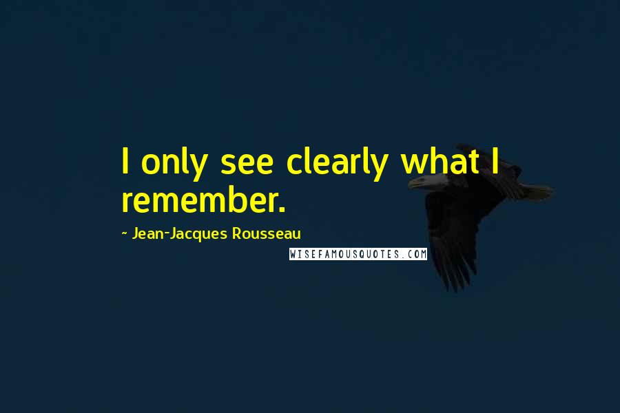 Jean-Jacques Rousseau Quotes: I only see clearly what I remember.