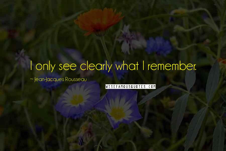 Jean-Jacques Rousseau Quotes: I only see clearly what I remember.