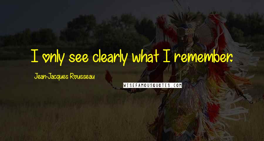 Jean-Jacques Rousseau Quotes: I only see clearly what I remember.