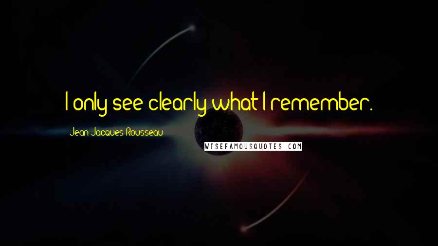 Jean-Jacques Rousseau Quotes: I only see clearly what I remember.