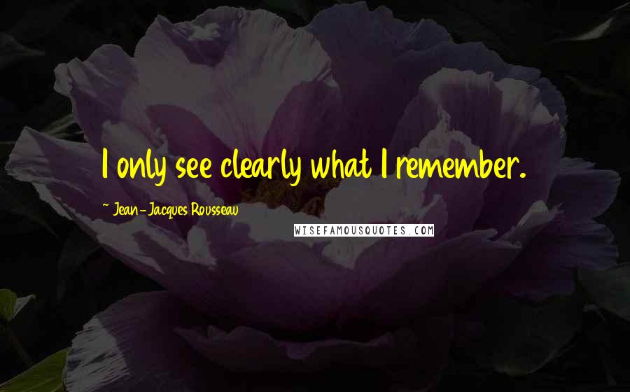 Jean-Jacques Rousseau Quotes: I only see clearly what I remember.