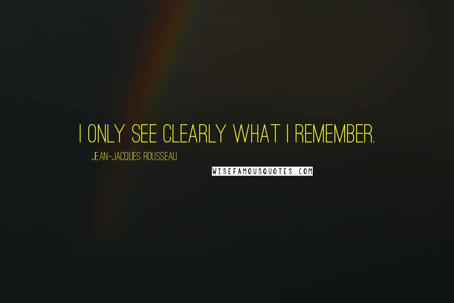 Jean-Jacques Rousseau Quotes: I only see clearly what I remember.