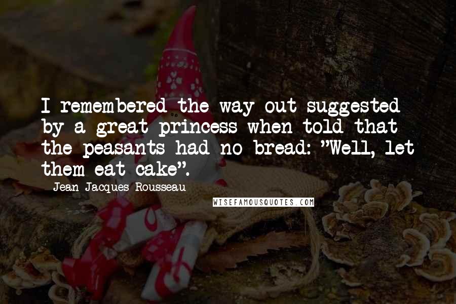 Jean-Jacques Rousseau Quotes: I remembered the way out suggested by a great princess when told that the peasants had no bread: "Well, let them eat cake".