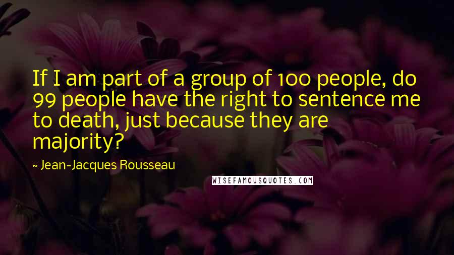 Jean-Jacques Rousseau Quotes: If I am part of a group of 100 people, do 99 people have the right to sentence me to death, just because they are majority?