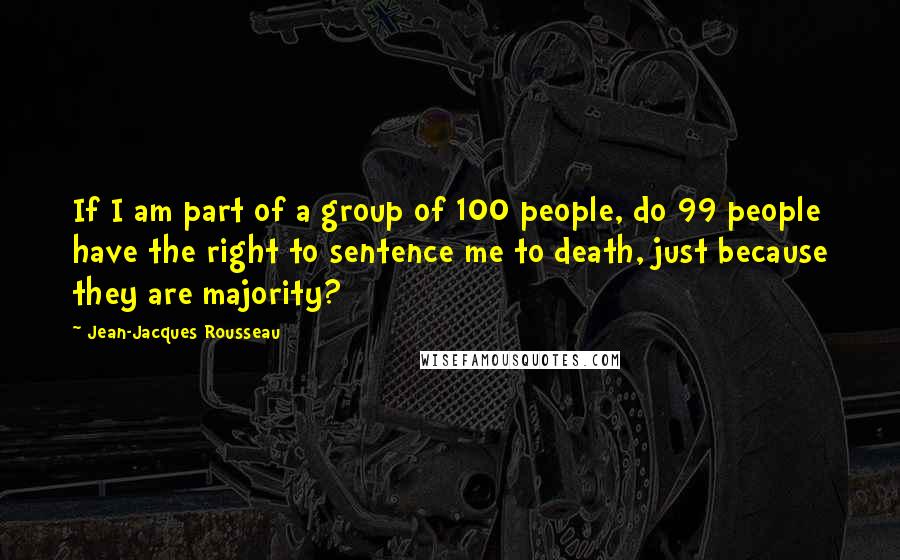 Jean-Jacques Rousseau Quotes: If I am part of a group of 100 people, do 99 people have the right to sentence me to death, just because they are majority?