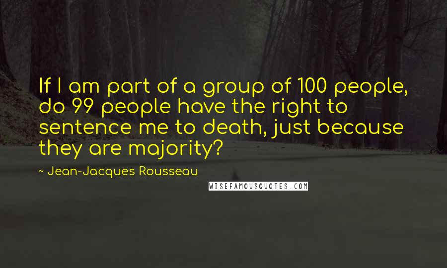 Jean-Jacques Rousseau Quotes: If I am part of a group of 100 people, do 99 people have the right to sentence me to death, just because they are majority?