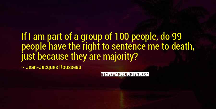 Jean-Jacques Rousseau Quotes: If I am part of a group of 100 people, do 99 people have the right to sentence me to death, just because they are majority?