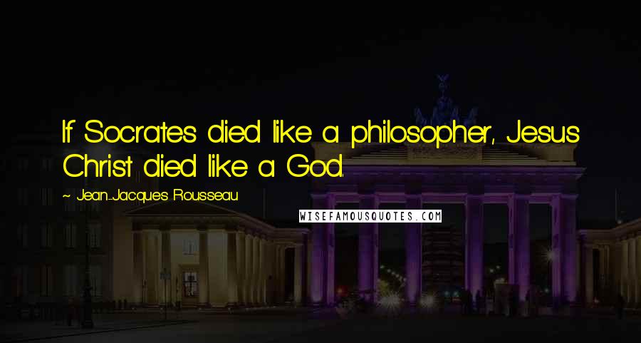 Jean-Jacques Rousseau Quotes: If Socrates died like a philosopher, Jesus Christ died like a God.