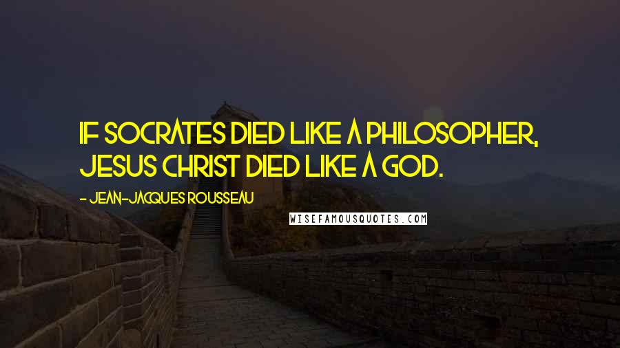 Jean-Jacques Rousseau Quotes: If Socrates died like a philosopher, Jesus Christ died like a God.