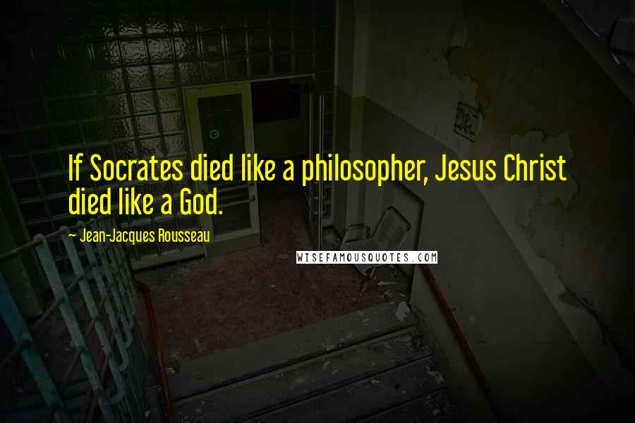 Jean-Jacques Rousseau Quotes: If Socrates died like a philosopher, Jesus Christ died like a God.