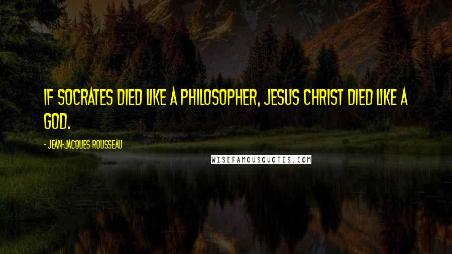 Jean-Jacques Rousseau Quotes: If Socrates died like a philosopher, Jesus Christ died like a God.