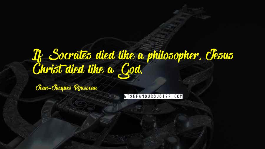 Jean-Jacques Rousseau Quotes: If Socrates died like a philosopher, Jesus Christ died like a God.