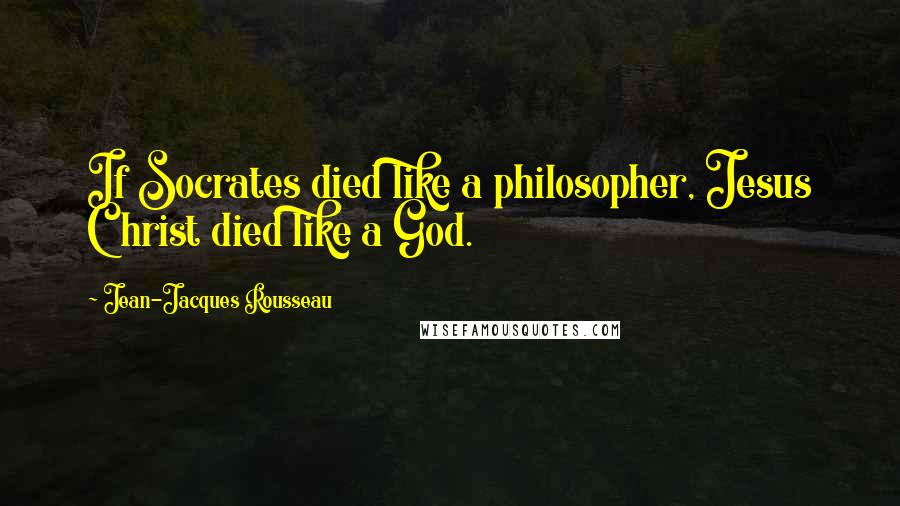 Jean-Jacques Rousseau Quotes: If Socrates died like a philosopher, Jesus Christ died like a God.