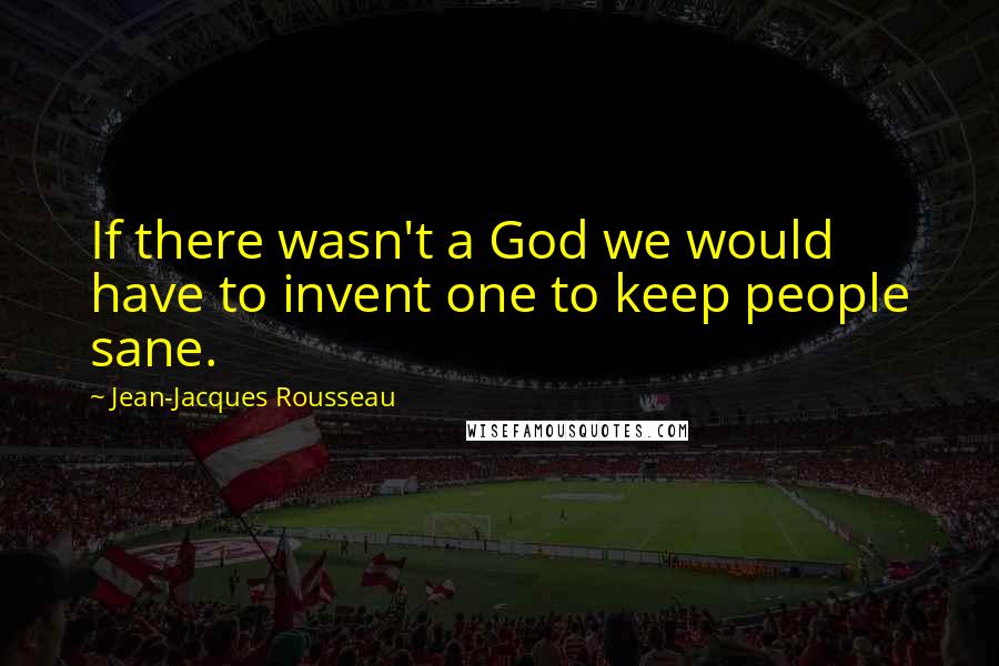 Jean-Jacques Rousseau Quotes: If there wasn't a God we would have to invent one to keep people sane.