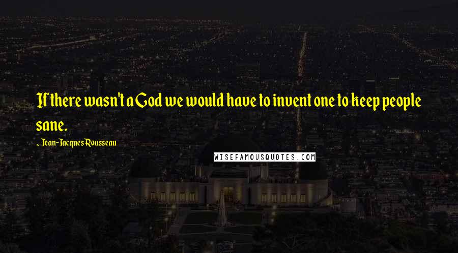 Jean-Jacques Rousseau Quotes: If there wasn't a God we would have to invent one to keep people sane.