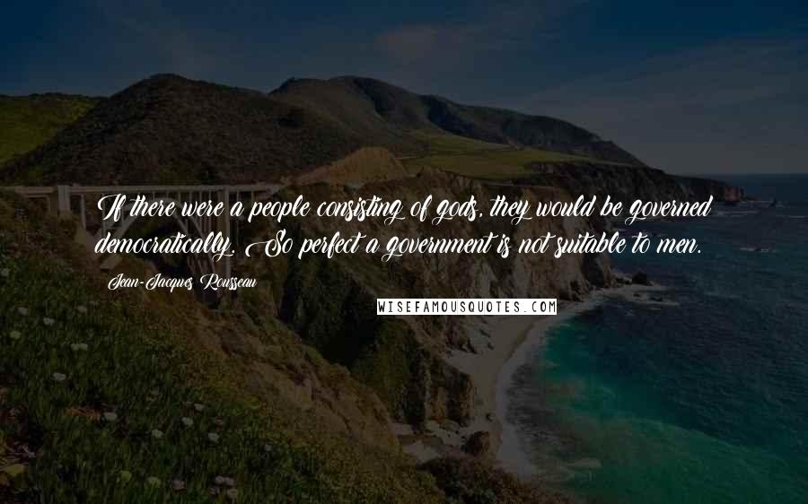 Jean-Jacques Rousseau Quotes: If there were a people consisting of gods, they would be governed democratically. So perfect a government is not suitable to men.