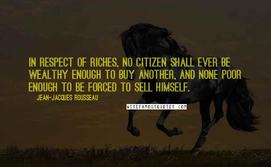Jean-Jacques Rousseau Quotes: In respect of riches, no citizen shall ever be wealthy enough to buy another, and none poor enough to be forced to sell himself.