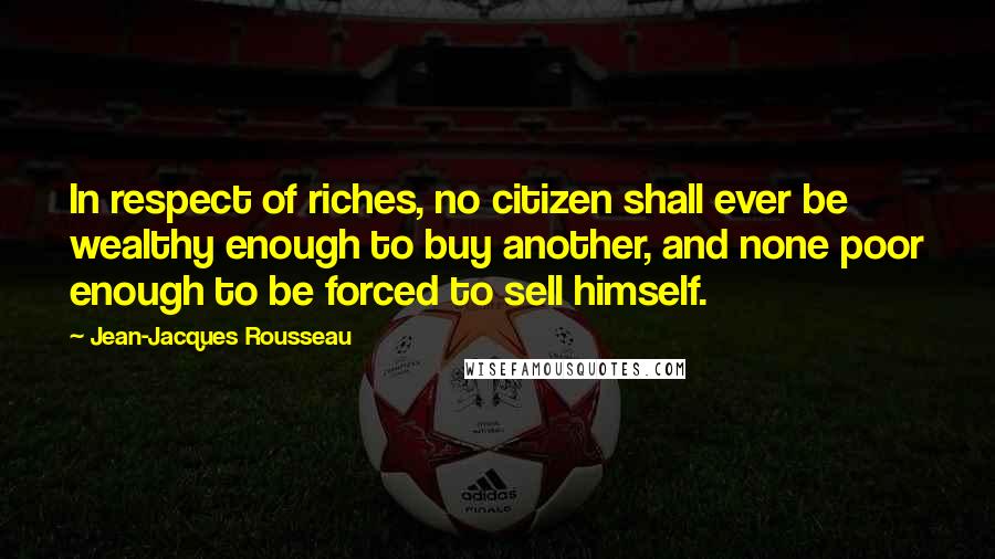 Jean-Jacques Rousseau Quotes: In respect of riches, no citizen shall ever be wealthy enough to buy another, and none poor enough to be forced to sell himself.