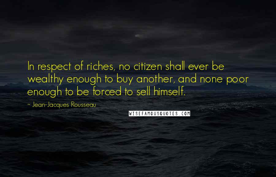 Jean-Jacques Rousseau Quotes: In respect of riches, no citizen shall ever be wealthy enough to buy another, and none poor enough to be forced to sell himself.