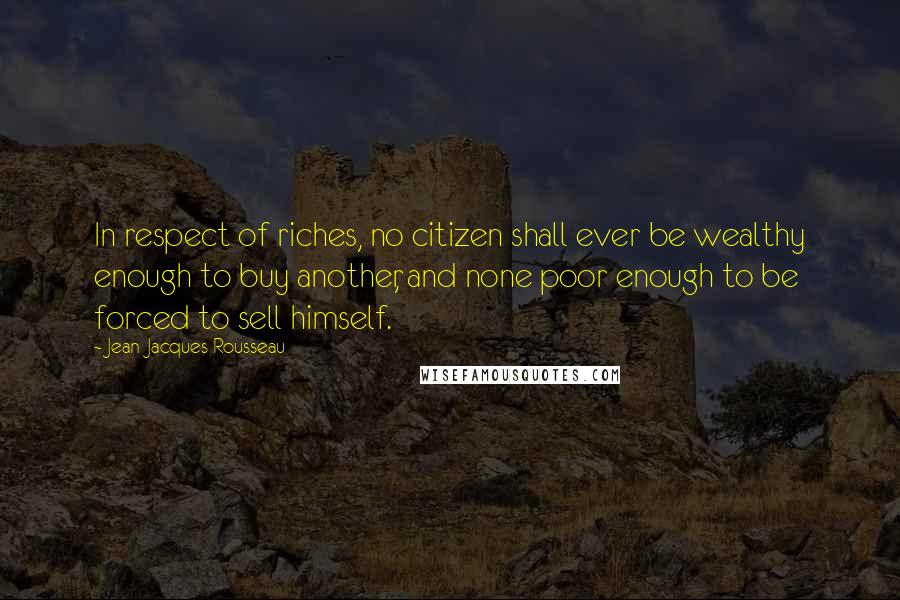 Jean-Jacques Rousseau Quotes: In respect of riches, no citizen shall ever be wealthy enough to buy another, and none poor enough to be forced to sell himself.