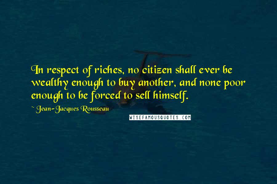 Jean-Jacques Rousseau Quotes: In respect of riches, no citizen shall ever be wealthy enough to buy another, and none poor enough to be forced to sell himself.