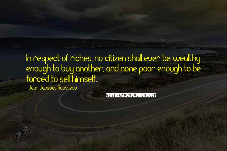 Jean-Jacques Rousseau Quotes: In respect of riches, no citizen shall ever be wealthy enough to buy another, and none poor enough to be forced to sell himself.