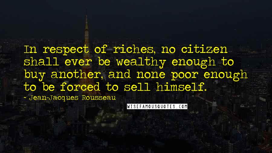 Jean-Jacques Rousseau Quotes: In respect of riches, no citizen shall ever be wealthy enough to buy another, and none poor enough to be forced to sell himself.