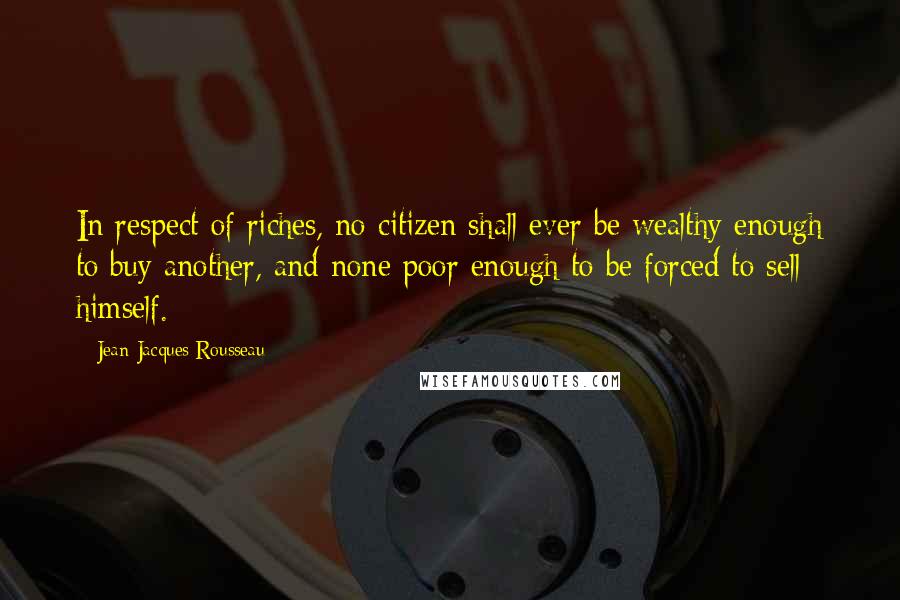 Jean-Jacques Rousseau Quotes: In respect of riches, no citizen shall ever be wealthy enough to buy another, and none poor enough to be forced to sell himself.